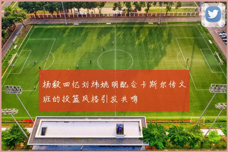杨毅回忆刘炜姚明配合卡斯尔传文班的投篮风格引发共鸣