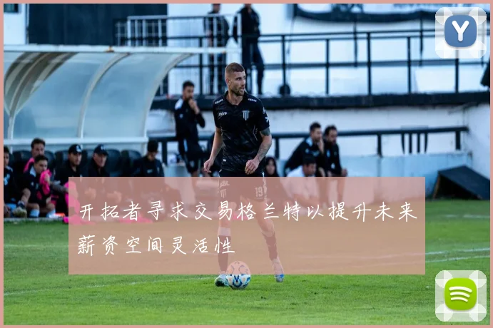 开拓者寻求交易格兰特以提升未来薪资空间灵活性