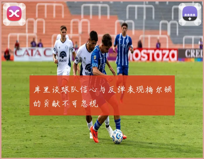 库里谈球队信心与反弹表现梅尔顿的贡献不可忽视