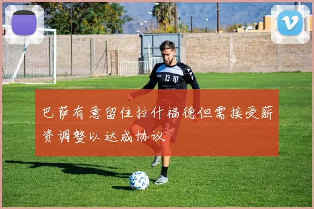 巴萨有意留住拉什福德但需接受薪资调整以达成协议