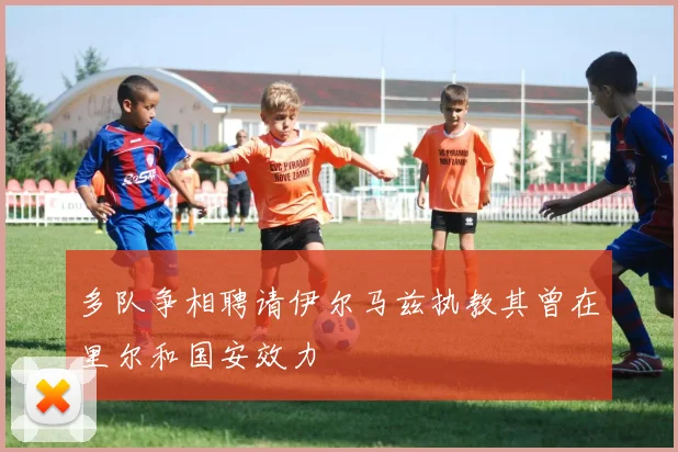多队争相聘请伊尔马兹执教其曾在里尔和国安效力