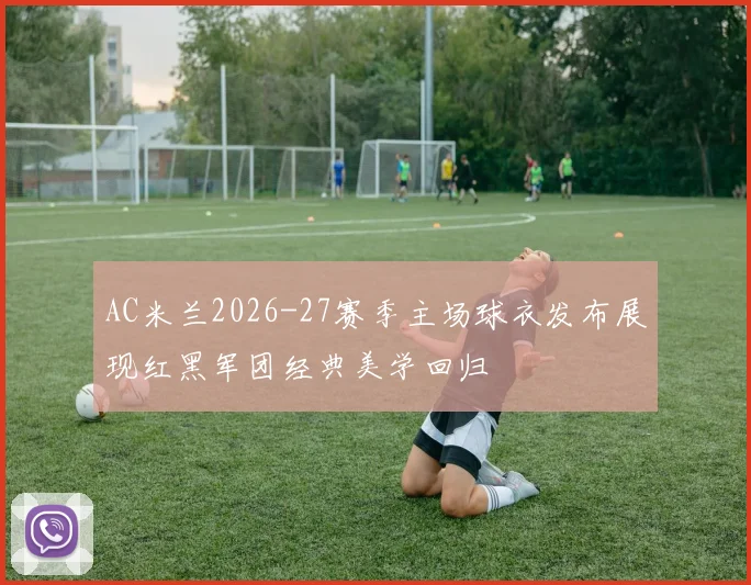 AC米兰2026-27赛季主场球衣发布展现红黑军团经典美学回归