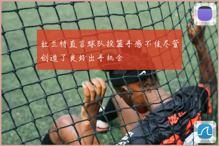 杜兰特直言球队投篮手感不佳尽管创造了良好出手机会