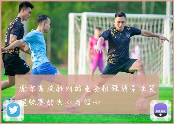 谢尔基谈胜利的重要性强调专注英超联赛的决心与信心