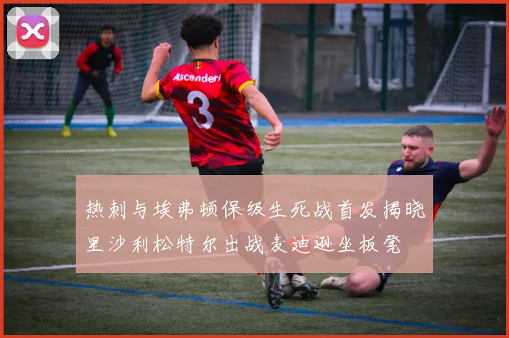 热刺与埃弗顿保级生死战首发揭晓里沙利松特尔出战麦迪逊坐板凳
