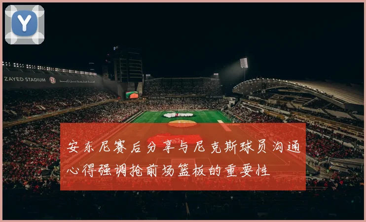 安东尼赛后分享与尼克斯球员沟通心得强调抢前场篮板的重要性