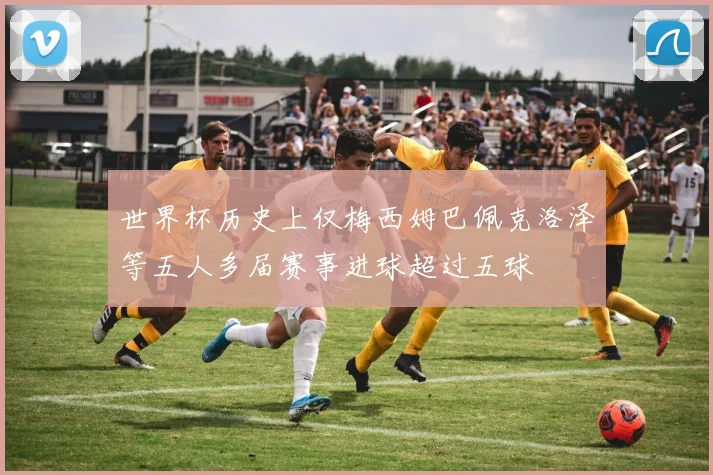 世界杯历史上仅梅西姆巴佩克洛泽等五人多届赛事进球超过五球
