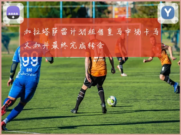 加拉塔萨雷计划租借皇马中场卡马文加并最终完成转会