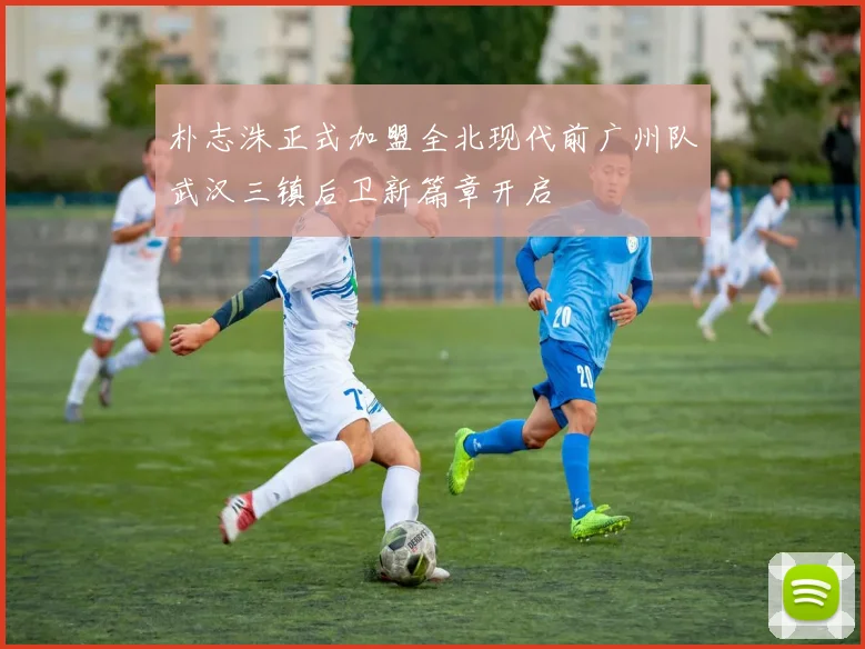 朴志洙正式加盟全北现代前广州队武汉三镇后卫新篇章开启