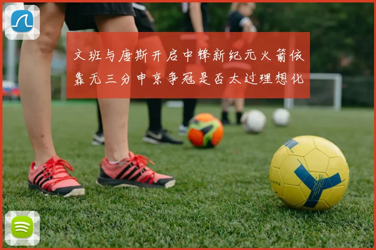 文班与唐斯开启中锋新纪元火箭依靠无三分申京争冠是否太过理想化