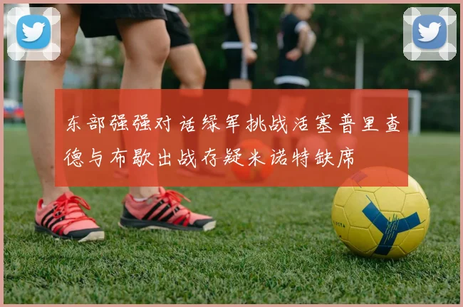 东部强强对话绿军挑战活塞普里查德与布歇出战存疑米诺特缺席