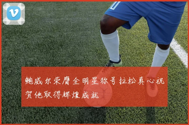 鲍威尔荣膺全明星称号拉松真心祝贺他取得辉煌成就