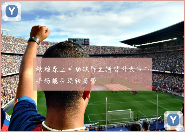 杨瀚森上半场缺阵里斯替补失准下半场能否逆转局势