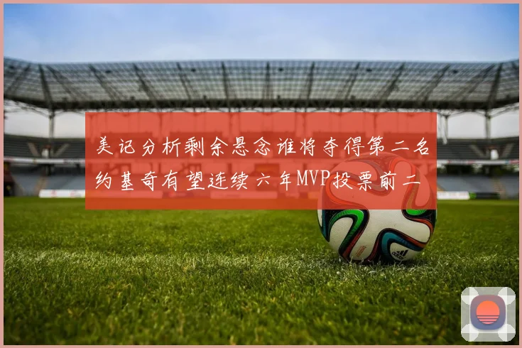 美记分析剩余悬念谁将夺得第二名约基奇有望连续六年MVP投票前二